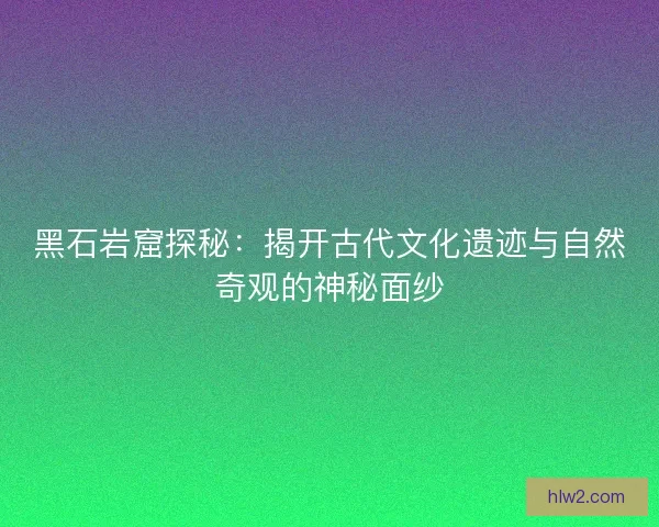黑石岩窟探秘：揭开古代文化遗迹与自然奇观的神秘面纱