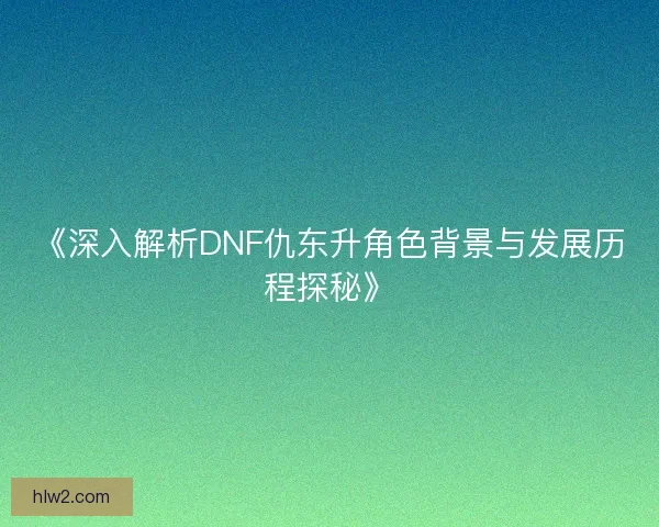 《深入解析DNF仇东升角色背景与发展历程探秘》