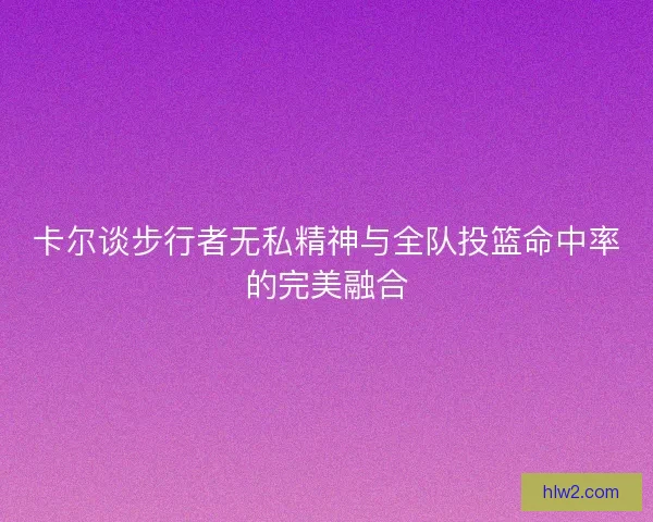 卡尔谈步行者无私精神与全队投篮命中率的完美融合