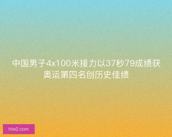 中国男子4x100米接力以37秒79成绩获奥运第四名创历史佳绩