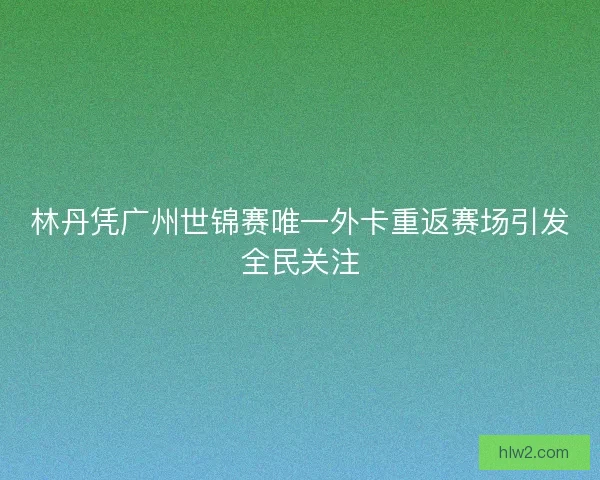 林丹凭广州世锦赛唯一外卡重返赛场引发全民关注