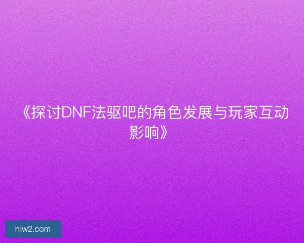《探讨DNF法驱吧的角色发展与玩家互动影响》