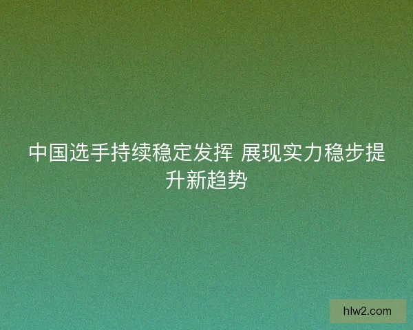 中国选手持续稳定发挥 展现实力稳步提升新趋势