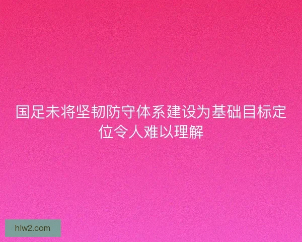 国足未将坚韧防守体系建设为基础目标定位令人难以理解