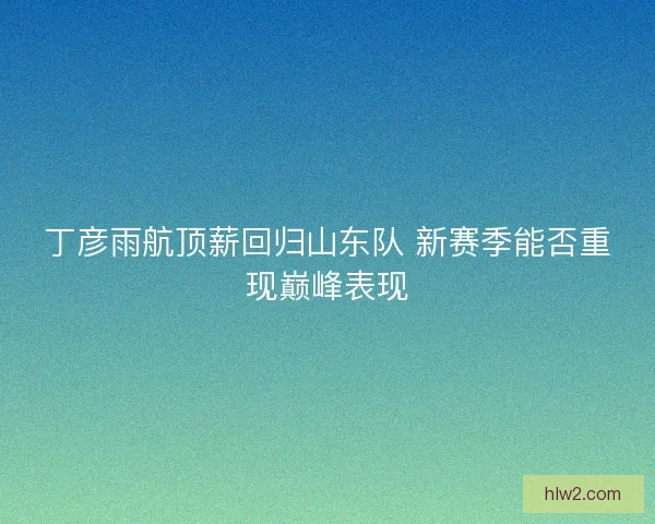 丁彦雨航顶薪回归山东队 新赛季能否重现巅峰表现