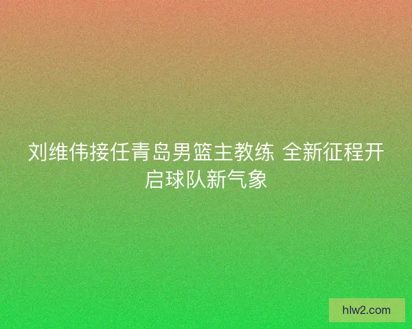 刘维伟接任青岛男篮主教练 全新征程开启球队新气象
