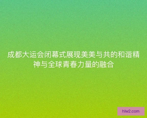 成都大运会闭幕式展现美美与共的和谐精神与全球青春力量的融合