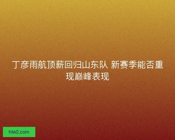 丁彦雨航顶薪回归山东队 新赛季能否重现巅峰表现